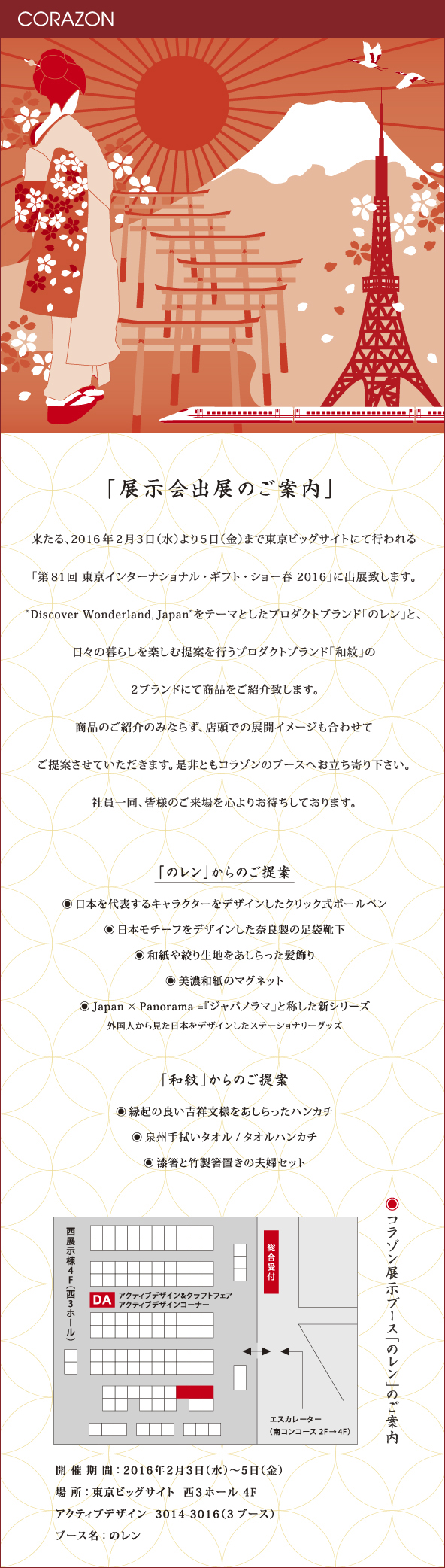 CORAZONメルマガ　20160126<br>

「展示会出展のご案内」<br>
来たる、2016年２月３日（水）より５日（金）まで東京ビッグサイトにて行われる<br>
「第81回 東京インターナショナル・ギフト・ショー春 2016」に出展致します。<br>
”Discover Wonderland, Japan”をテーマとしたプロダクトブランド「のレン」と、<br>
日々の暮らしを楽しむ提案を行うプロダクトブランド「和紋」の<br>
２ブランドにて商品をご紹介致します。<br>
商品のご紹介のみならず、店頭での展開イメージも合わせて<br>
ご提案させていただきます。是非ともコラゾンのブースへお立ち寄り下さい。<br>
社員一同、皆様のご来場を心よりお待ちしております。<br>


<br>
「のレン」からのご提案<br>
●日本を代表するキャラクターをデザインしたクリック式ボールペン<br>
●日本モチーフをデザインした奈良製の足袋靴下<br>
●和紙や絞り生地をあしらった髪飾り<br>
●美濃和紙のマグネット<br>
●Japan×Panorama＝『ジャパノラマ』と称した新シリーズ<br>
外国人から見た日本をデザインしたステーショナリーグッズ<br>
「和紋」からのご提案<br>
●縁起の良い吉祥文様をあしらったハンカチ<br>
●泉州手ぬぐいタオル／タオルハンカチ<br>
●漆箸と竹製箸置きの夫婦セット<br>
<br>
開催期間：2016年2月3日（水）〜5日（金）<br>
場所：東京ビッグサイト　西3ホール 4F<br>
アクティブデザイン 3014-3016（３ブース）<br>
ブース名：のレン<br>
<br>
